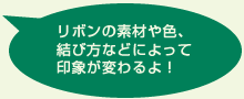 リボンの素材や色、結び方などによって印象が変わるよ!